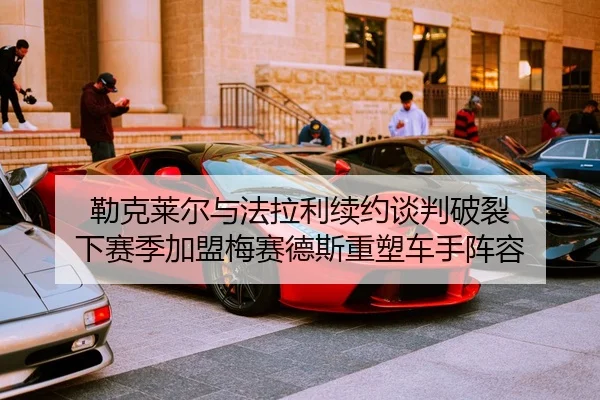 勒克莱尔与法拉利续约谈判破裂 下赛季加盟梅赛德斯重塑车手阵容